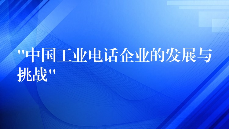  “中國工業(yè)電話企業(yè)的發(fā)展與挑戰(zhàn)”