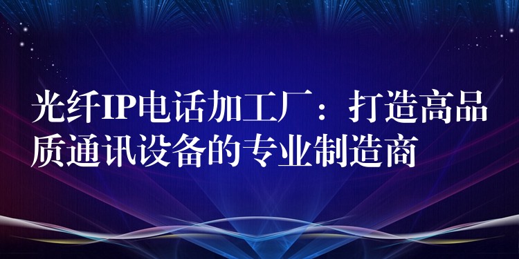  光纖IP電話加工廠：打造高品質通訊設備的專業(yè)制造商