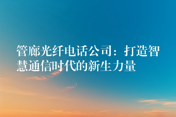 管廊光纖電話公司：打造智慧通信時(shí)代的新生力量