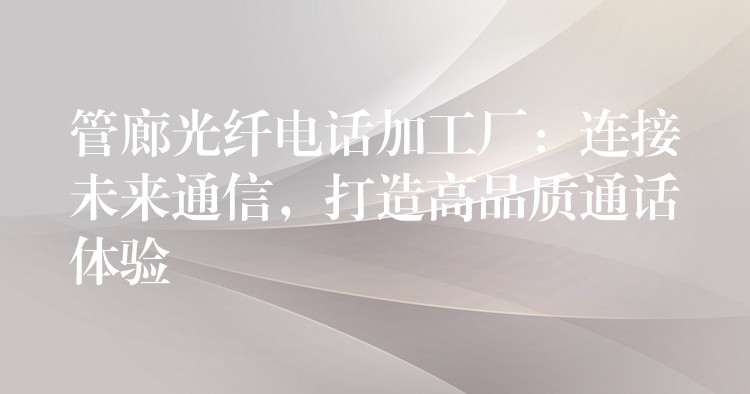  管廊光纖電話加工廠：連接未來通信，打造高品質(zhì)通話體驗(yàn)