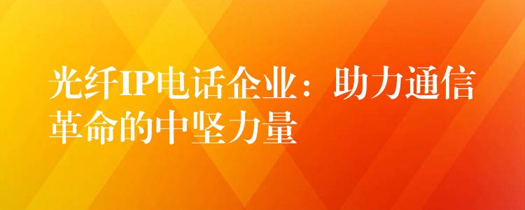  光纖IP電話企業(yè)：助力通信革命的中堅(jiān)力量