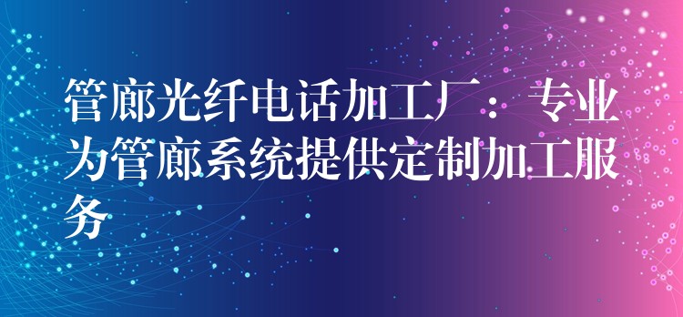  管廊光纖電話加工廠：專業(yè)為管廊系統(tǒng)提供定制加工服務(wù)