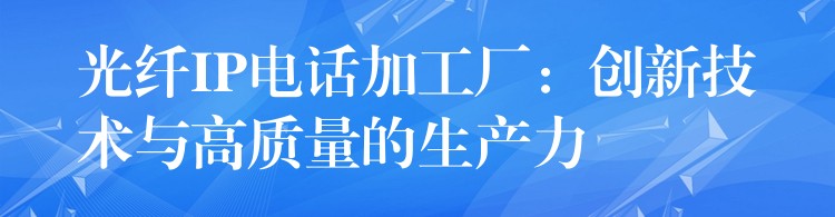  光纖IP電話(huà)加工廠：創(chuàng)新技術(shù)與高質(zhì)量的生產(chǎn)力