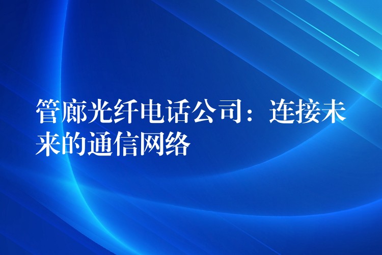  管廊光纖電話公司：連接未來的通信網(wǎng)絡(luò)