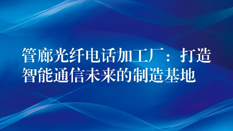  管廊光纖電話加工廠：打造智能通信未來的制造基地