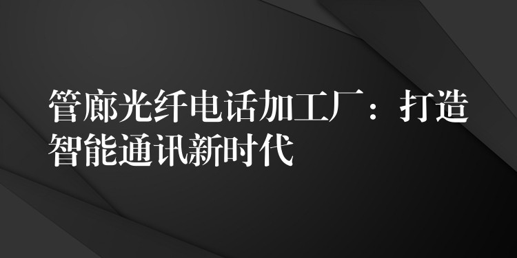  管廊光纖電話加工廠：打造智能通訊新時代