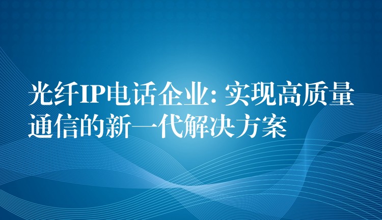  光纖IP電話企業(yè): 實(shí)現(xiàn)高質(zhì)量通信的新一代解決方案