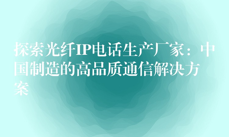  探索光纖IP電話生產(chǎn)廠家：中國(guó)制造的高品質(zhì)通信解決方案