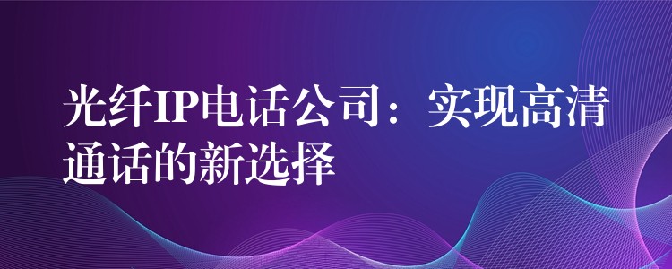  光纖IP電話公司：實現(xiàn)高清通話的新選擇