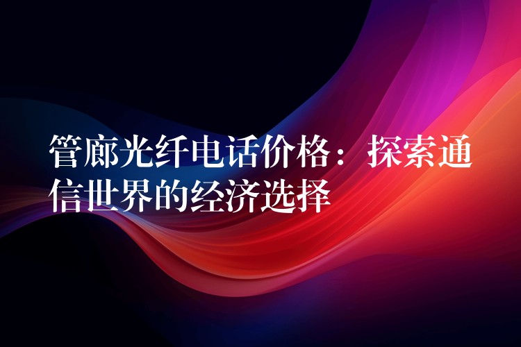 管廊光纖電話價格：探索通信世界的經(jīng)濟選擇