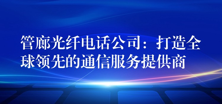  管廊光纖電話公司：打造全球領(lǐng)先的通信服務(wù)提供商