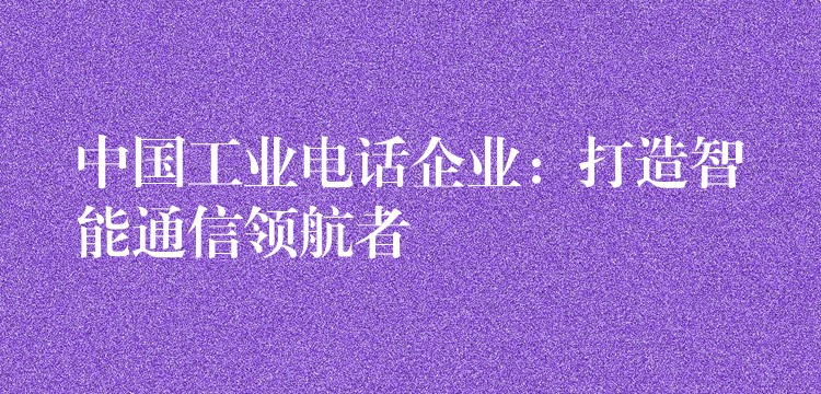  中國工業(yè)電話企業(yè)：打造智能通信領航者