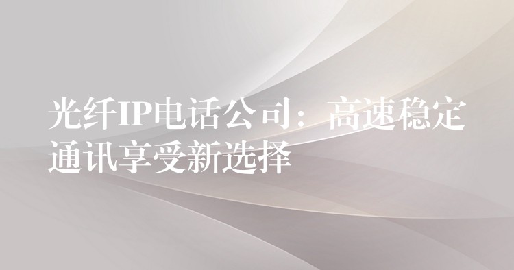  光纖IP電話公司：高速穩(wěn)定通訊享受新選擇