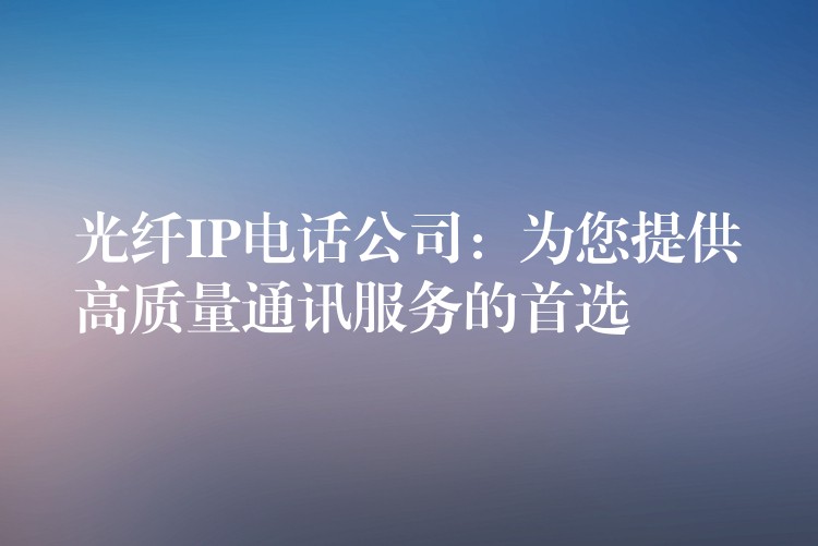  光纖IP電話公司：為您提供高質(zhì)量通訊服務(wù)的首選