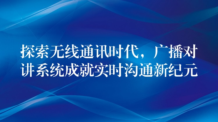 探索無(wú)線通訊時(shí)代，廣播對(duì)講系統(tǒng)成就實(shí)時(shí)溝通新紀(jì)元