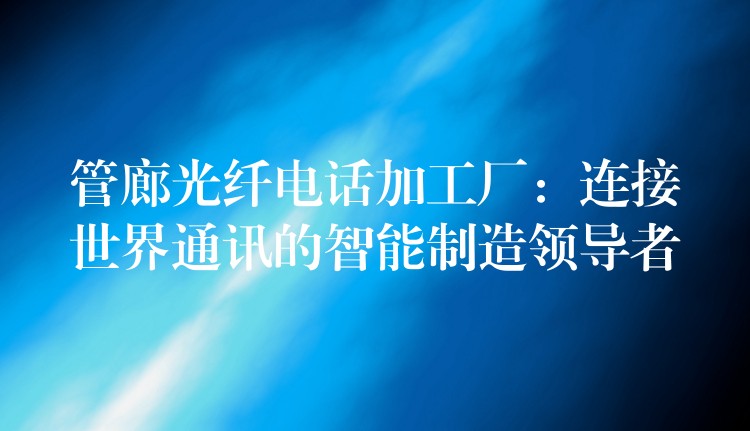  管廊光纖電話加工廠：連接世界通訊的智能制造領(lǐng)導(dǎo)者