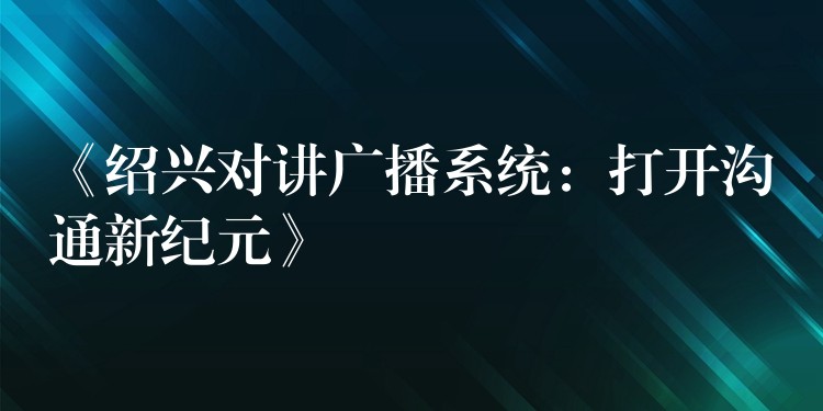  《紹興對(duì)講廣播系統(tǒng)：打開溝通新紀(jì)元》