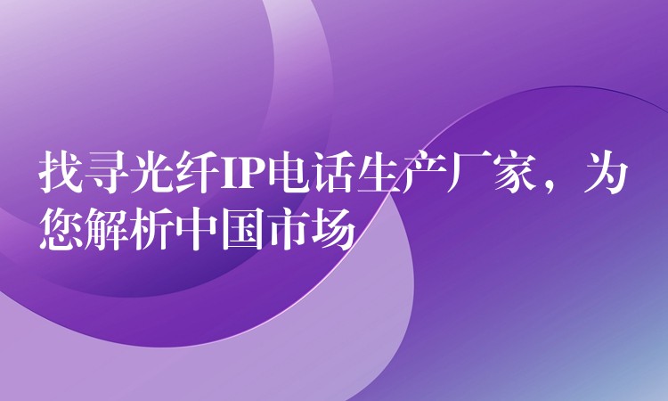  找尋光纖IP電話生產(chǎn)廠家，為您解析中國市場