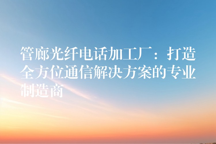  管廊光纖電話加工廠：打造全方位通信解決方案的專業(yè)制造商