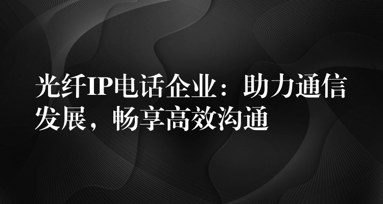  光纖IP電話企業(yè)：助力通信發(fā)展，暢享高效溝通