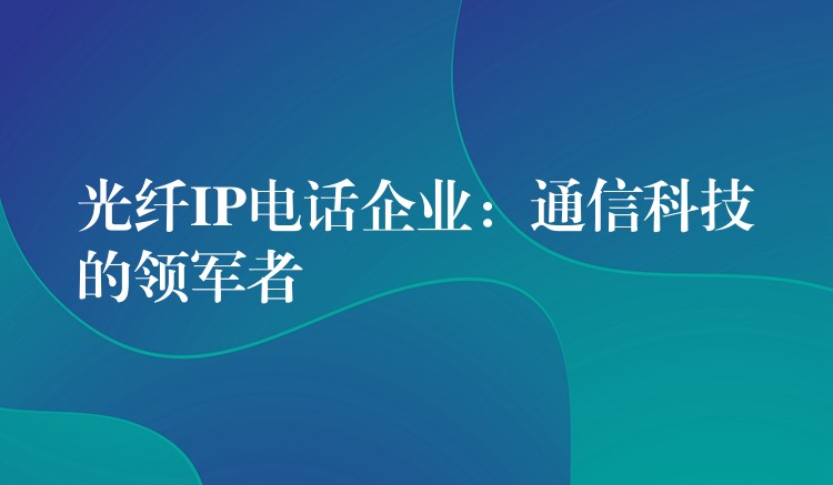  光纖IP電話企業(yè)：通信科技的領(lǐng)軍者