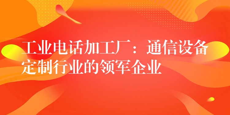  工業(yè)電話加工廠：通信設(shè)備定制行業(yè)的領(lǐng)軍企業(yè)