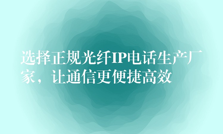  選擇正規(guī)光纖IP電話生產(chǎn)廠家，讓通信更便捷高效