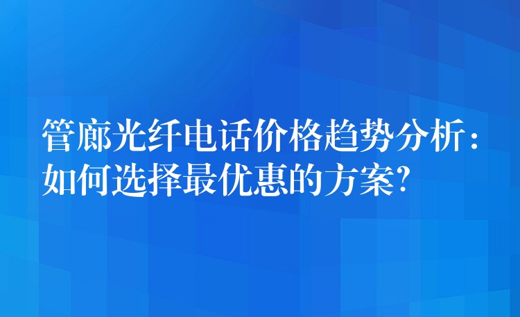  管廊光纖電話價格趨勢分析：如何選擇最優(yōu)惠的方案？