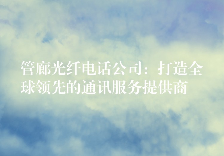 管廊光纖電話(huà)公司：打造全球領(lǐng)先的通訊服務(wù)提供商