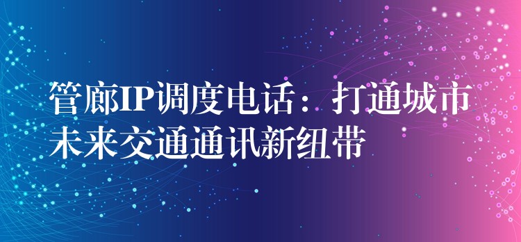  管廊IP調(diào)度電話：打通城市未來交通通訊新紐帶