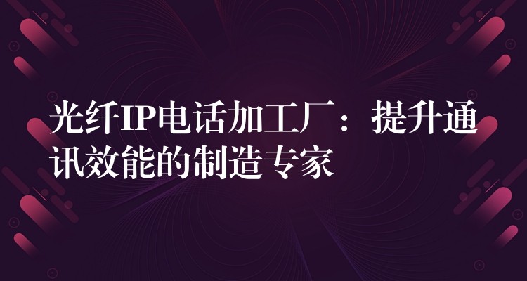  光纖IP電話加工廠：提升通訊效能的制造專家