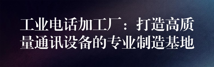  工業(yè)電話加工廠：打造高質(zhì)量通訊設(shè)備的專業(yè)制造基地