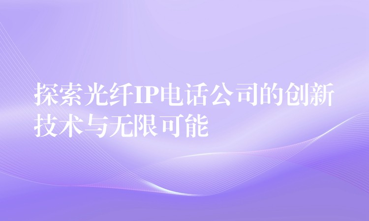 探索光纖IP電話公司的創(chuàng)新技術與無限可能