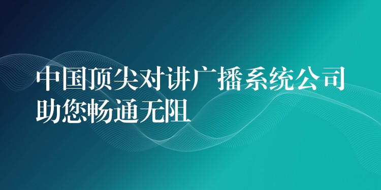  中國頂尖對講廣播系統(tǒng)公司助您暢通無阻