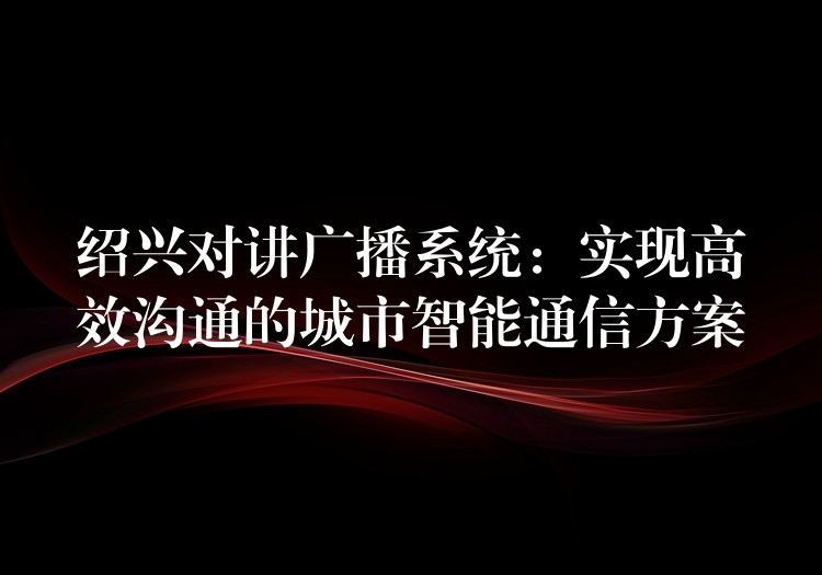 紹興對講廣播系統(tǒng)：實現(xiàn)高效溝通的城市智能通信方案