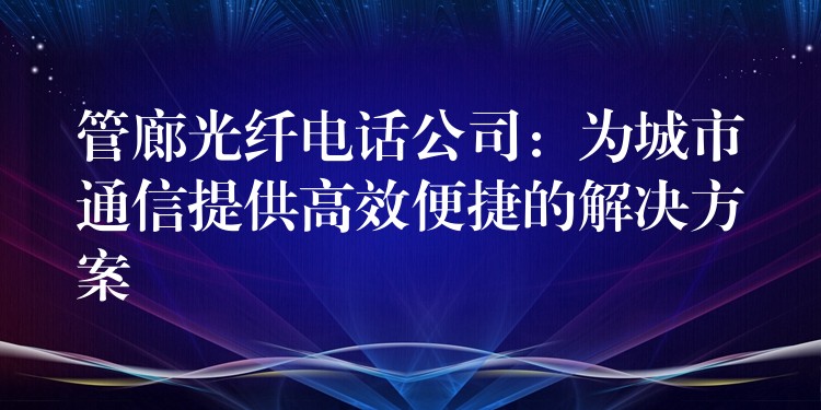  管廊光纖電話公司：為城市通信提供高效便捷的解決方案