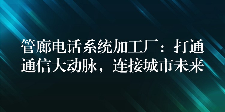  管廊電話系統(tǒng)加工廠：打通通信大動脈，連接城市未來