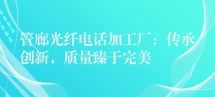  管廊光纖電話加工廠：傳承創(chuàng)新，質(zhì)量臻于完美