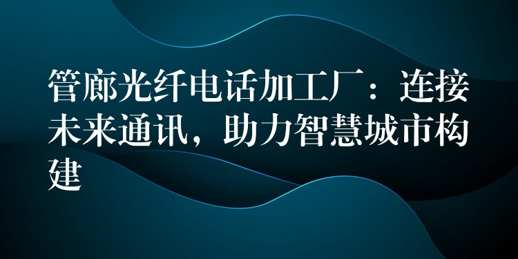 管廊光纖電話加工廠：連接未來通訊，助力智慧城市構(gòu)建