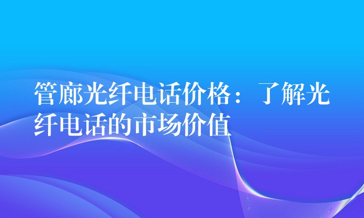  管廊光纖電話價(jià)格：了解光纖電話的市場價(jià)值