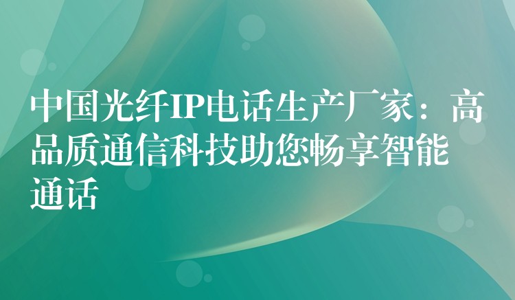  中國光纖IP電話生產(chǎn)廠家：高品質(zhì)通信科技助您暢享智能通話