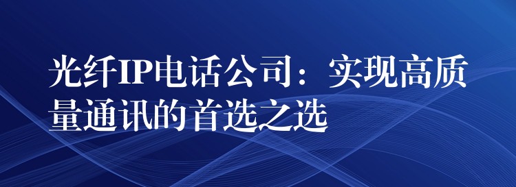  光纖IP電話公司：實現(xiàn)高質(zhì)量通訊的首選之選