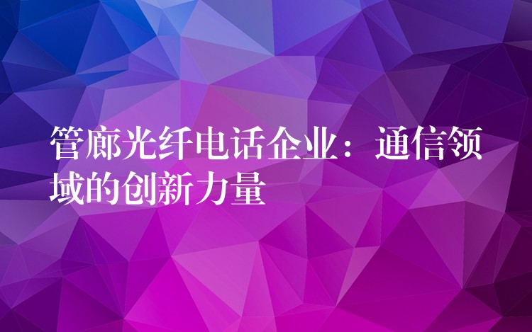  管廊光纖電話企業(yè)：通信領(lǐng)域的創(chuàng)新力量