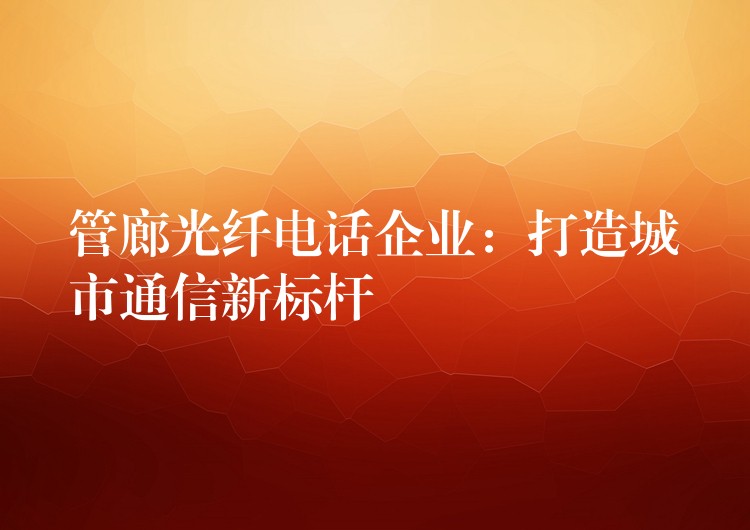  管廊光纖電話企業(yè)：打造城市通信新標(biāo)桿