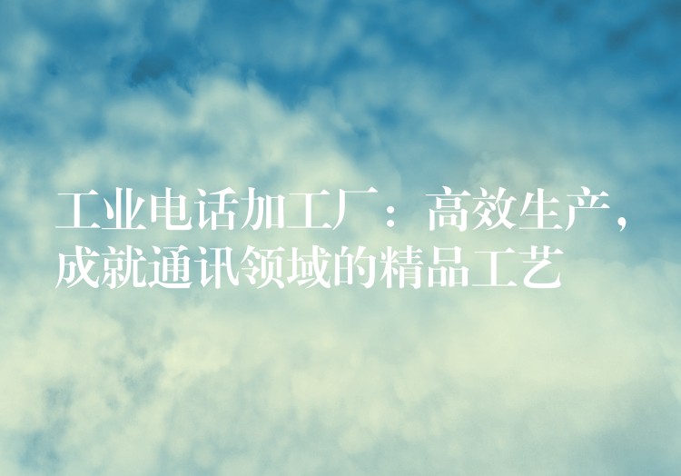  工業(yè)電話加工廠：高效生產，成就通訊領域的精品工藝