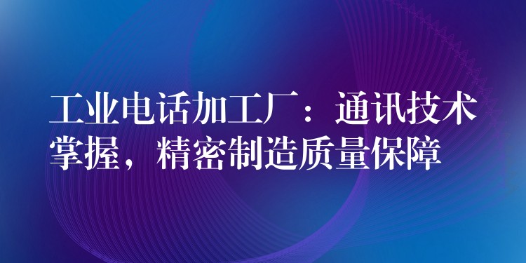  工業(yè)電話加工廠：通訊技術(shù)掌握，精密制造質(zhì)量保障