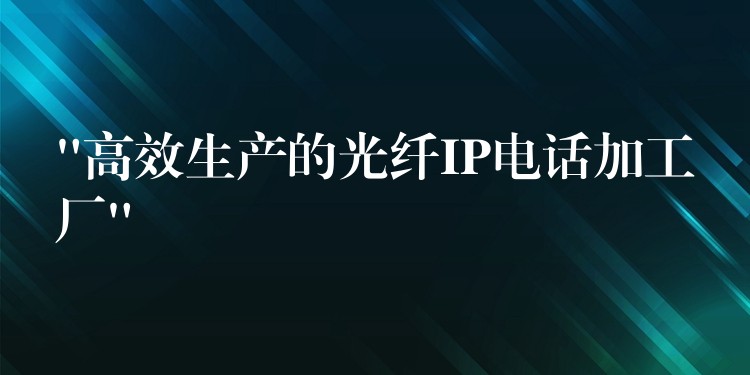  “高效生產(chǎn)的光纖IP電話加工廠”