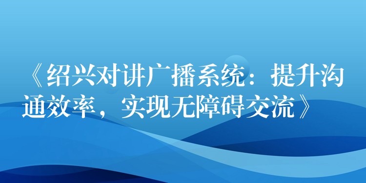  《紹興對(duì)講廣播系統(tǒng)：提升溝通效率，實(shí)現(xiàn)無障礙交流》