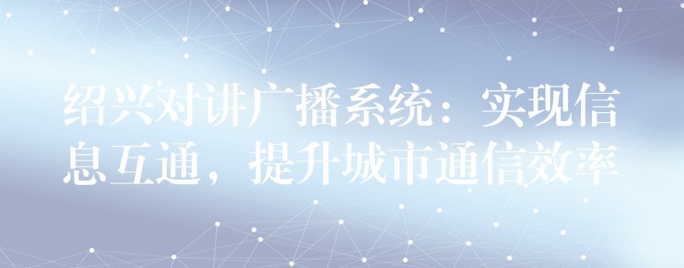 紹興對講廣播系統(tǒng)：實現(xiàn)信息互通，提升城市通信效率