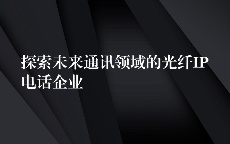  探索未來通訊領(lǐng)域的光纖IP電話企業(yè)